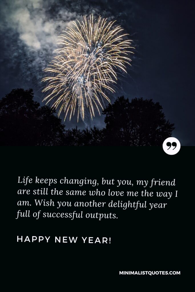 Happy New Year Wishes: Life keeps changing, but you, my friend are still the same who love me the way I am. Wish you another delightful year full of successful outputs. Happy New Year!