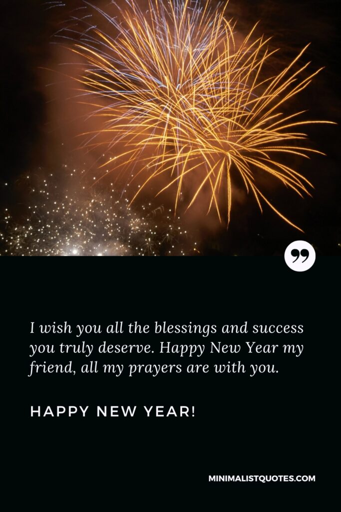 Happy New Year Wishes: I wish you all the blessings and success you truly deserve. Happy New Year my friend, all my prayers are with you. Happy New Year!