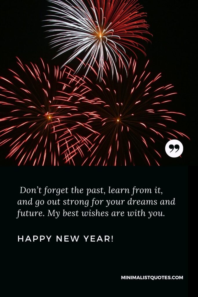 Happy New Year Wishes: Don’t forget the past, learn from it, and go out strong for your dreams and future. My best wishes are with you. Happy New Year!