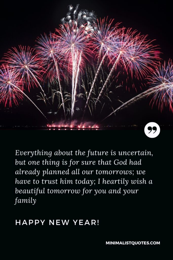Happy New Year Wishes: Everything about the future is uncertain, but one thing is for sure that God had already planned all our tomorrows; we have to trust him today; I heartily wish a beautiful tomorrow for you and your family. Happy New Year!