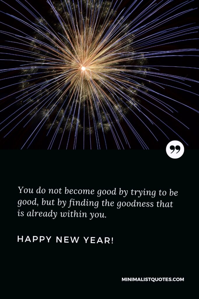 Happy New Year Wishes: You do not become good by trying to be good, but by finding the goodness that is already within you. Happy New Year!