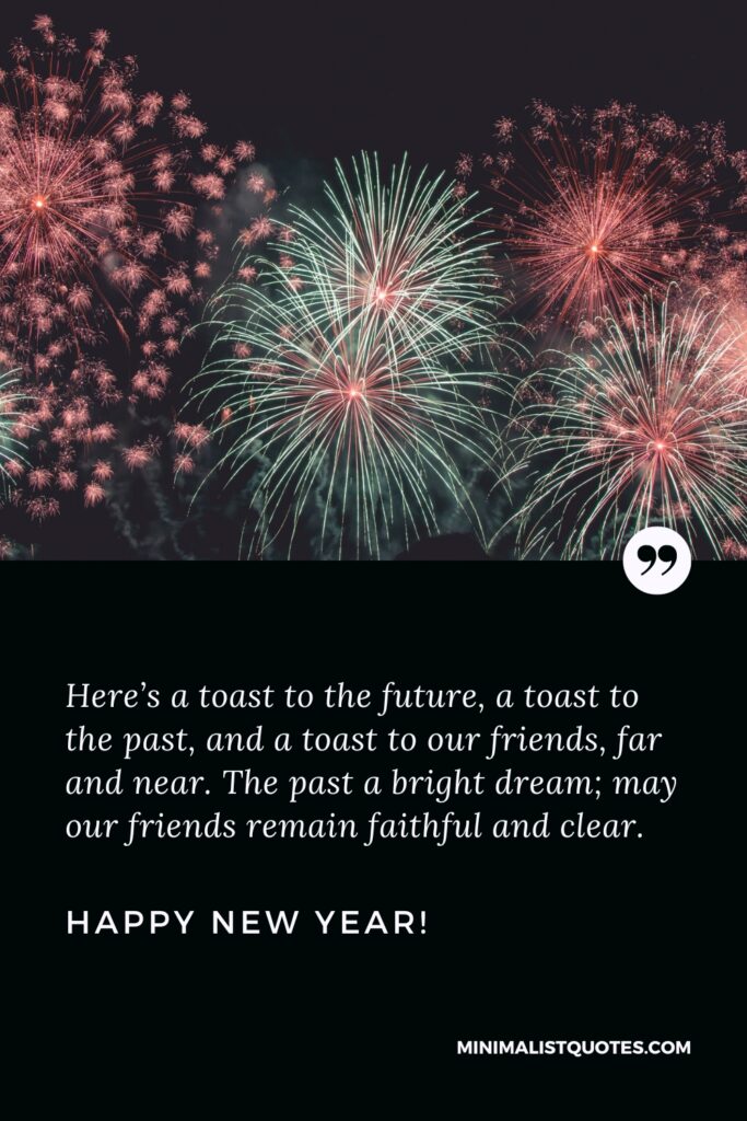 Happy New Year Wishes: Here’s a toast to the future, a toast to the past, and a toast to our friends, far and near. The past a bright dream; may our friends remain faithful and clear. Happy New Year!