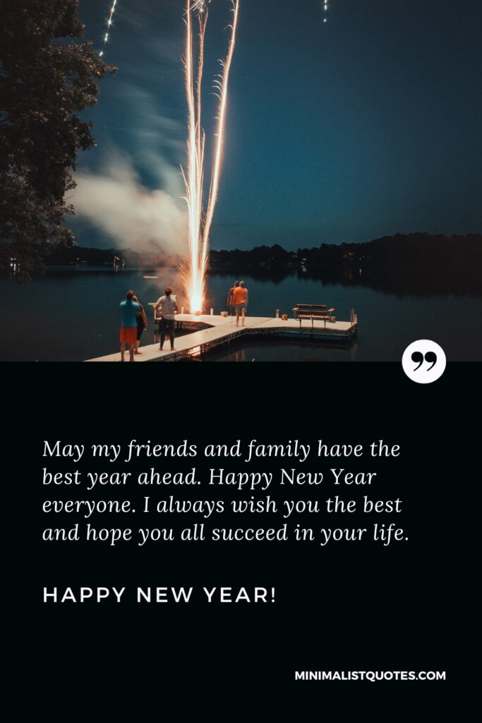 Happy New Year Wishes: May my friends and family have the best year ahead. Happy New Year everyone. I always wish you the best and hope you all succeed in your life. Happy New Year!