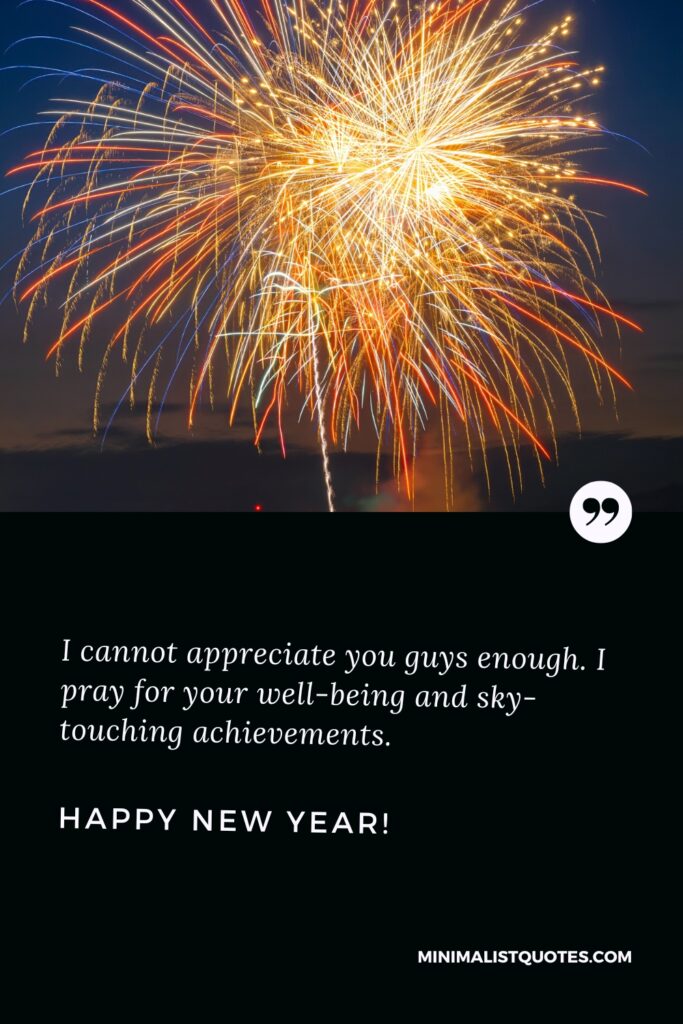 Happy New Year Wishes: I cannot appreciate you guys enough. I pray for your well-being and sky-touching achievements. Happy New Year!