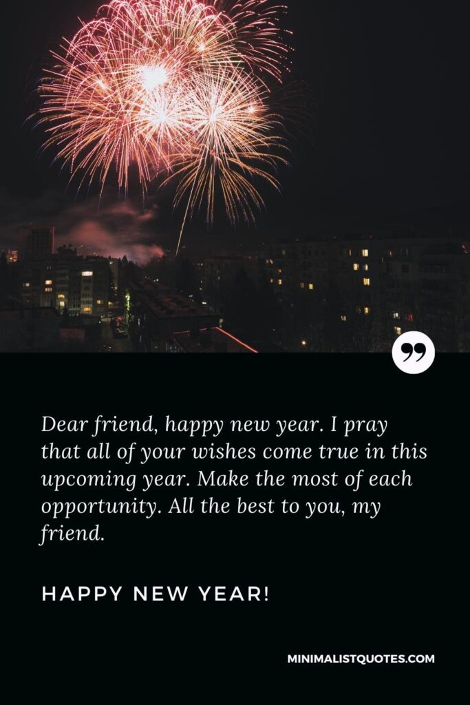 Happy new Year Wishes: Dear friend, happy new year. I pray that all of your wishes come true in this upcoming year. Make the most of each opportunity. All the best to you, my friend. Happy New Year!