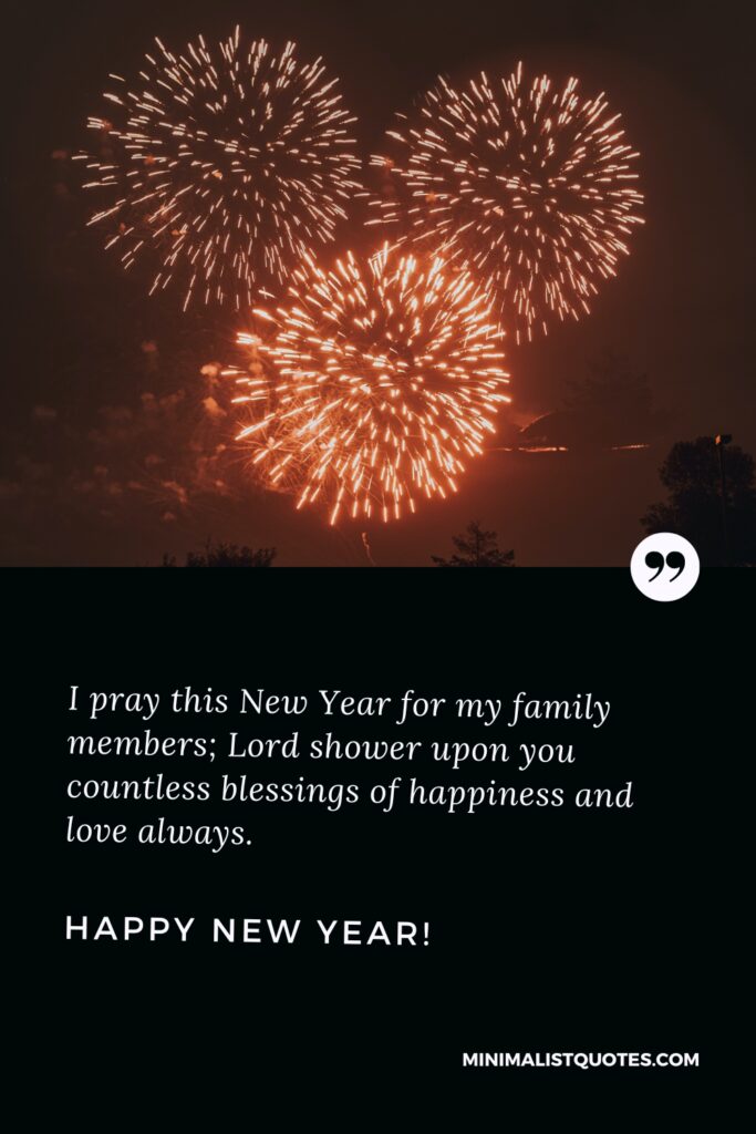 Happy New Year Wishes: I pray this New Year for my family members; Lord shower upon you countless blessings of happiness and love always. Happy New Year!