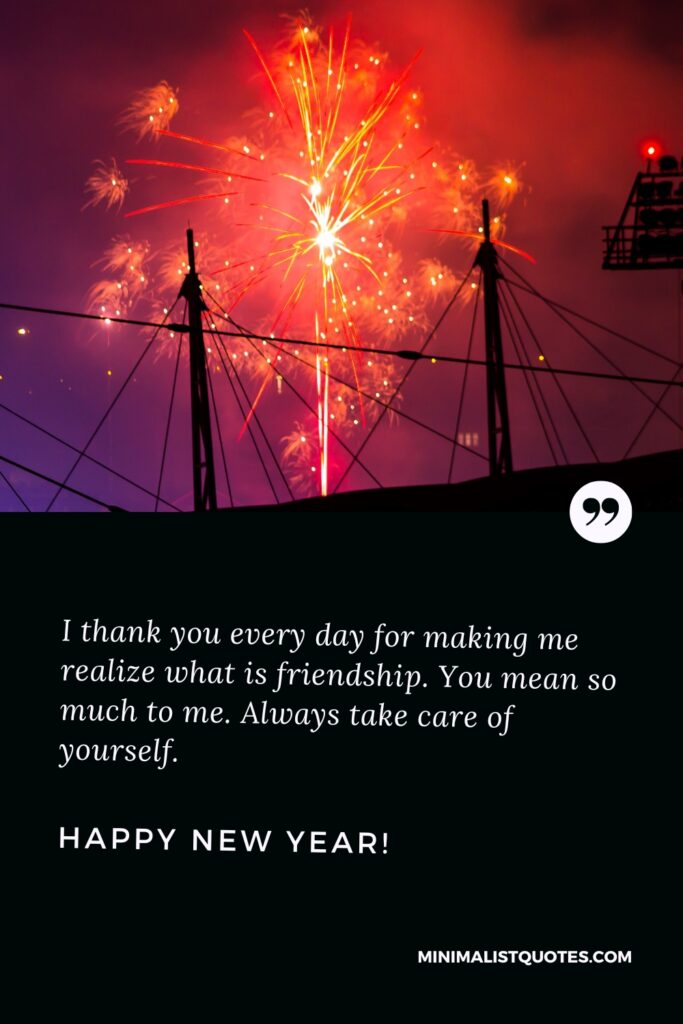 Happy New Year Wishes: I thank you every day for making me realize what is friendship. You mean so much to me. Always take care of yourself. Happy New Year!