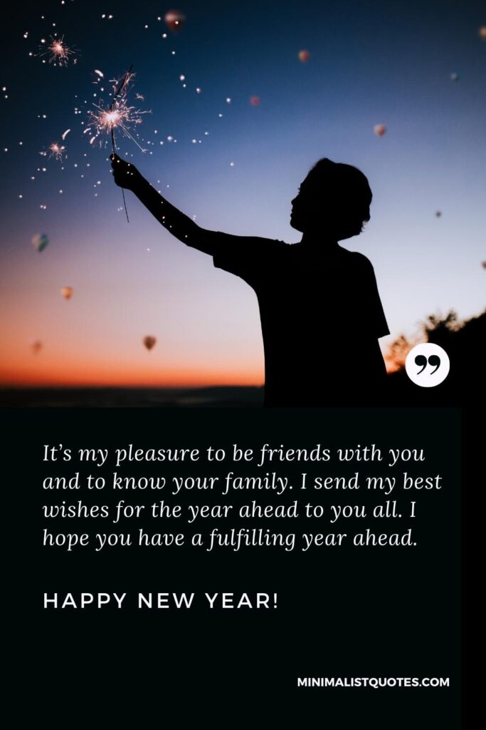 Happy New Year Wishes: It’s my pleasure to be friends with you and to know your family. I send my best wishes for the year ahead to you all. I hope you have a fulfilling year ahead. Happy New Year!