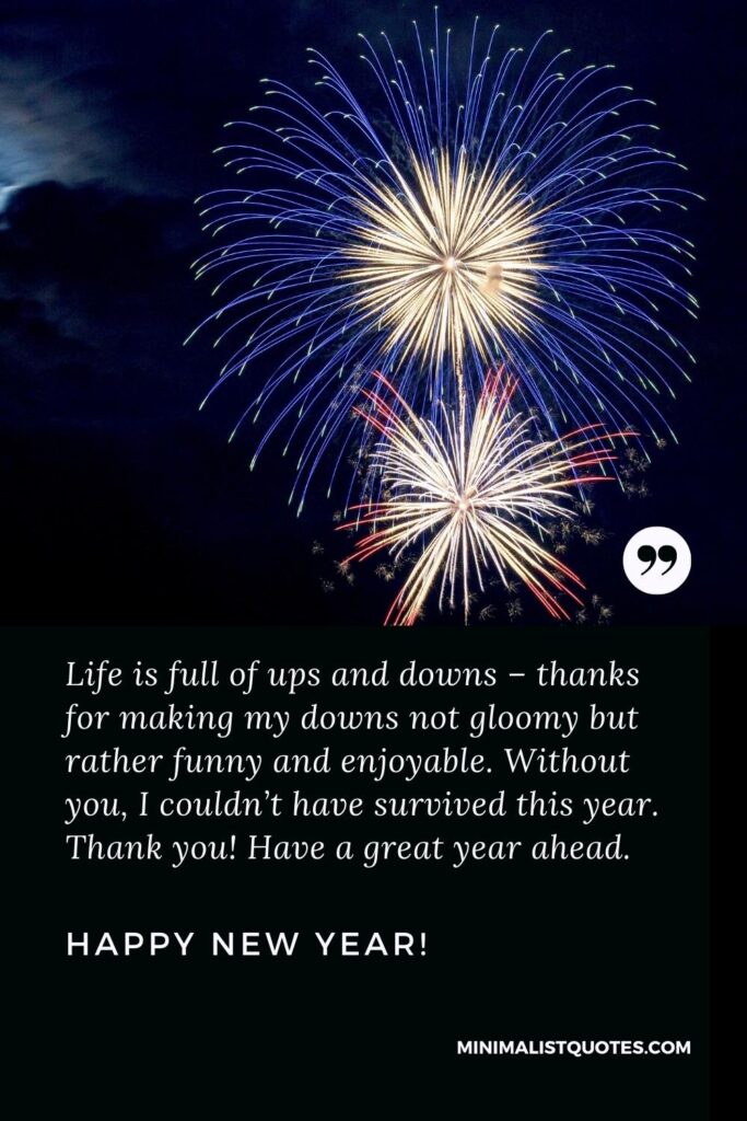 Happy New Year Wishes: Life is full of ups and downs – thanks for making my downs not gloomy but rather funny and enjoyable. Without you, I couldn’t have survived this year. Thank you! Have a great year ahead. Happy New Year!