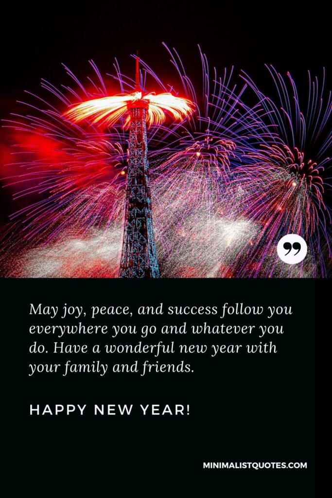 Happy New Year Wishes: May joy, peace, and success follow you everywhere you go and whatever you do. Have a wonderful new year with your family and friends. Happy New Year!
