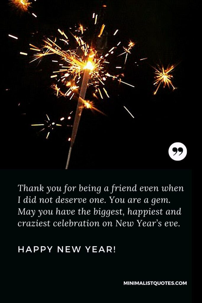 Happy New Year Wishes: Thank you for being a friend even when I did not deserve one. You are a gem. May you have the biggest, happiest and craziest celebration on New Year’s eve. Happy New Year!