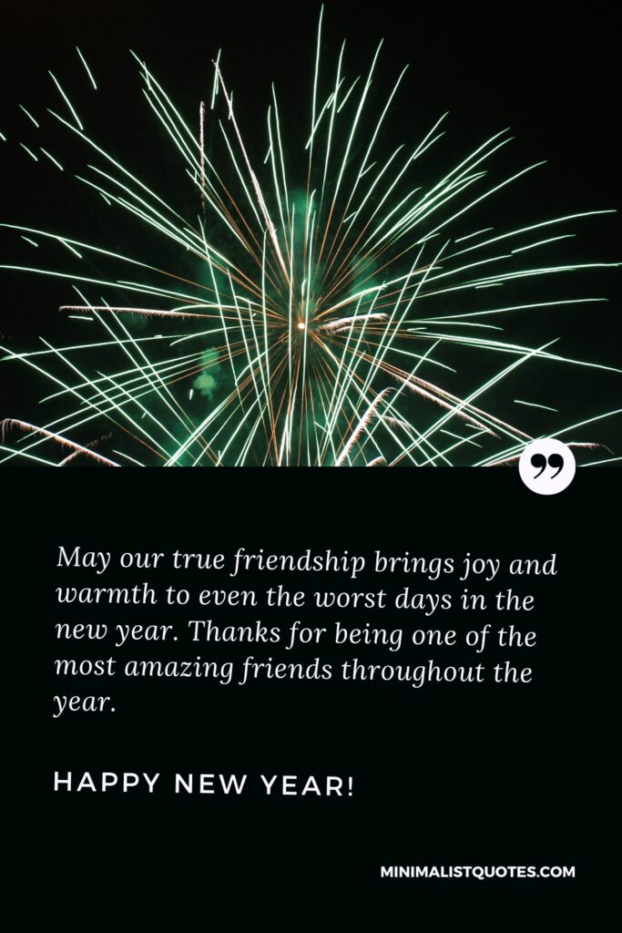Happy New Year Wishes: May our true friendship brings joy and warmth to even the worst days in the new year. Thanks for being one of the most amazing friends throughout the year. Happy New Year!