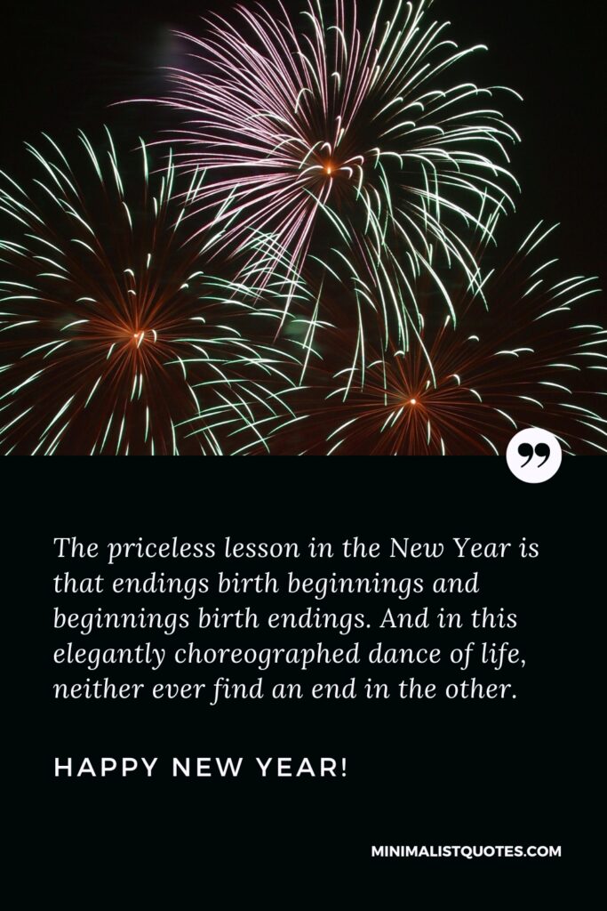 Happy New Year Wishes: The priceless lesson in the New Year is that endings birth beginnings and beginnings birth endings. And in this elegantly choreographed dance of life, neither ever find an end in the other. Happy New Year!
