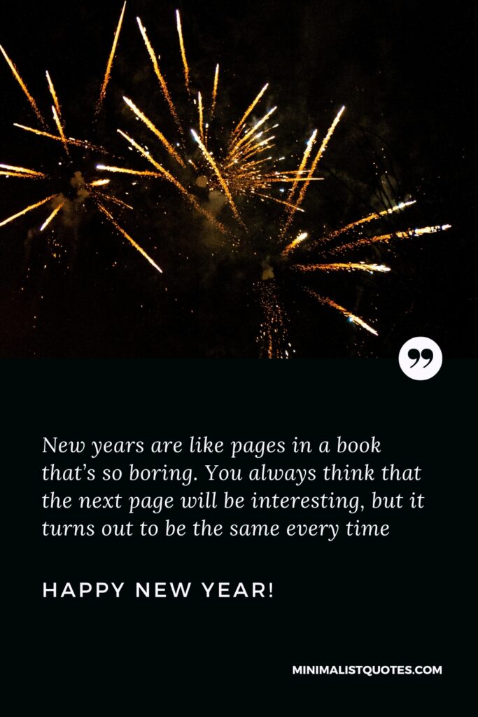 Happy New Year Wishes: New years are like pages in a book that’s so boring. You always think that the next page will be interesting, but it turns out to be the same every time. Happy New Year!