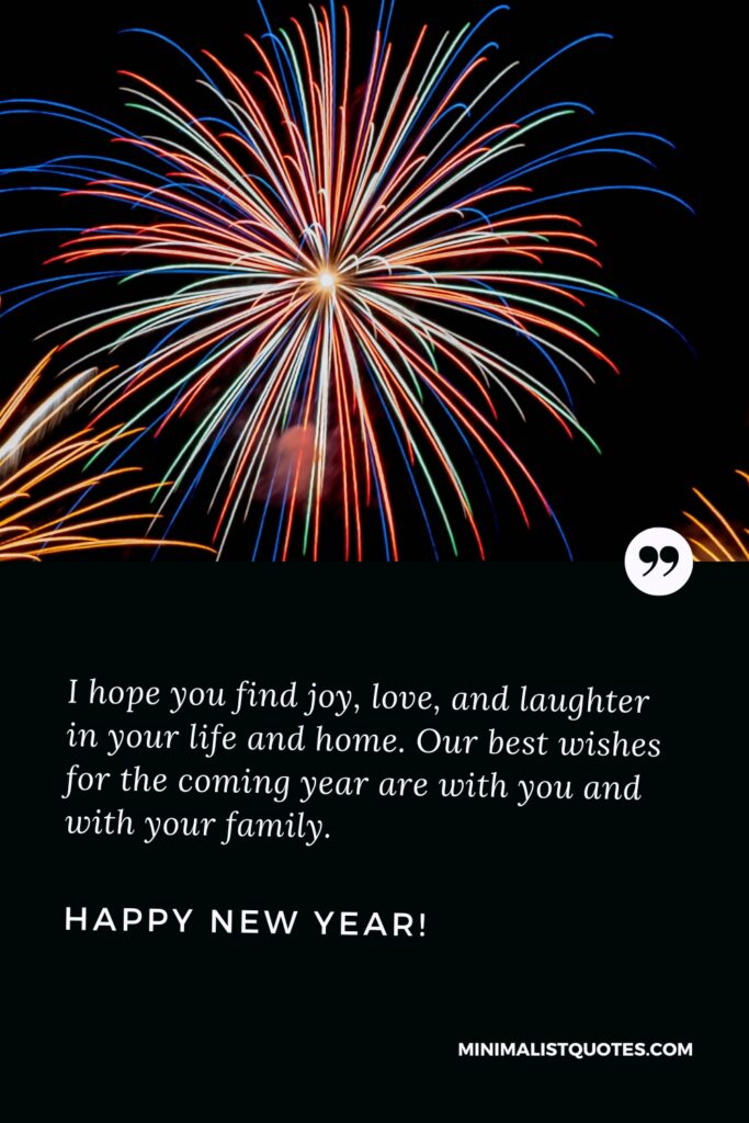 Happy New Year Wishes: I hope you find joy, love, and laughter in your life and home. Our best wishes for the coming year are with you and with your family. Happy New Year!