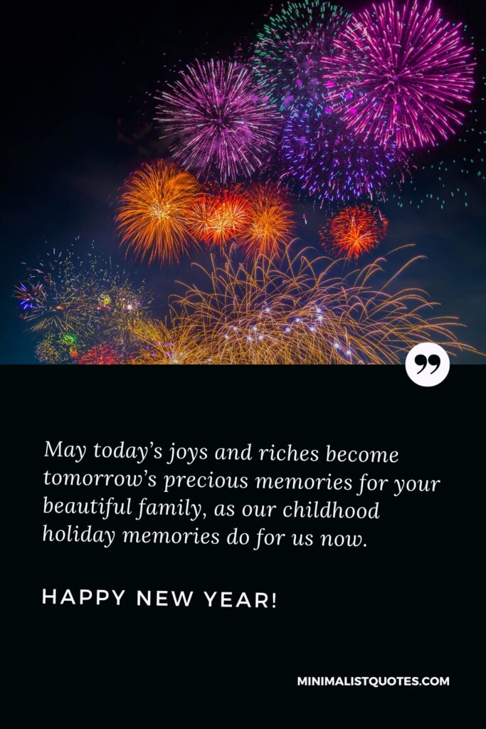 Happy New Year Wishes: May today’s joys and riches become tomorrow’s precious memories for your beautiful family, as our childhood holiday memories do for us now. Happy New Year!