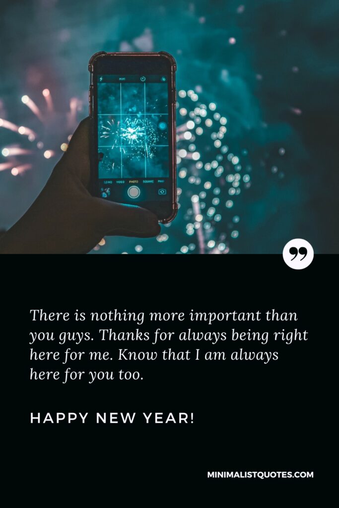 Happy New Year Wishes: There is nothing more important than you guys. Thanks for always being right here for me. Know that I am always here for you too. Happy New Year!
