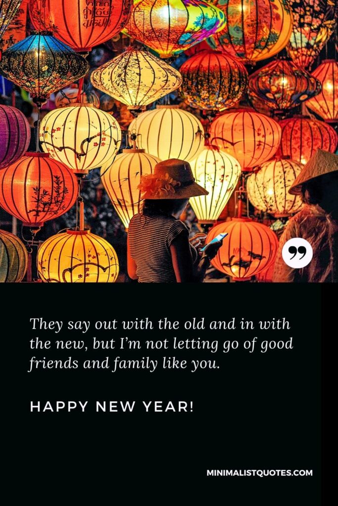 Happy New Year Wishes: They say out with the old and in with the new, but I’m not letting go of good friends and family like you. Happy New Year!