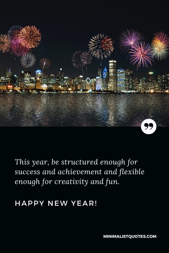 Happy New Year Wishes: This year, be structured enough for success and achievement and flexible enough for creativity and fun. Happy New Year!