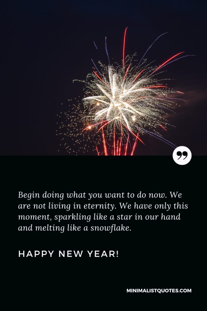 Happy New Year Wishes: Begin doing what you want to do now. We are not living in eternity. We have only this moment, sparkling like a star in our hand and melting like a snowflake. Happy New Year!