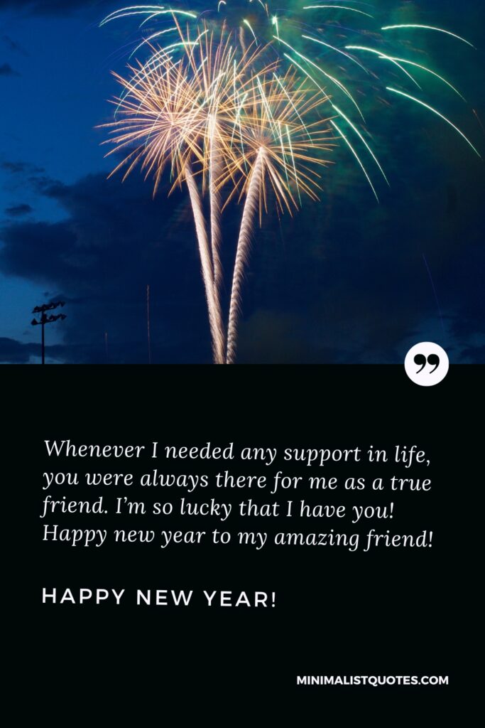 Happy New Year Wishes: Whenever I needed any support in life, you were always there for me as a true friend. I’m so lucky that I have you! Happy new year to my amazing friend! Happy New Year!