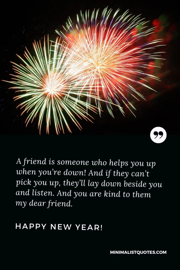 Happy New Year Wishes: A friend is someone who helps you up when you’re down! And if they can’t pick you up, they’ll lay down beside you and listen. And you are kind to them my dear friend. Happy new year!