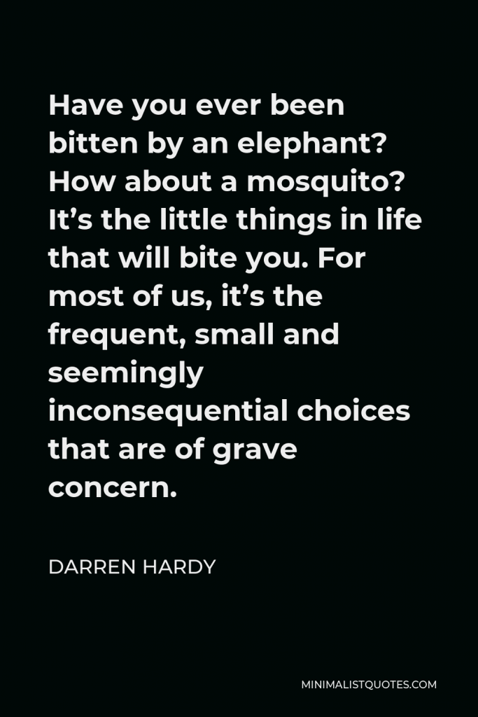 Darren Hardy Quote - Have you ever been bitten by an elephant? How about a mosquito? It’s the little things in life that will bite you. For most of us, it’s the frequent, small and seemingly inconsequential choices that are of grave concern.