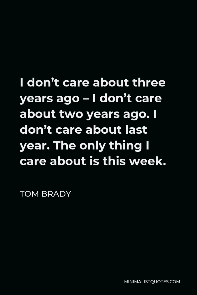 Tom Brady Quote - I don’t care about three years ago – I don’t care about two years ago. I don’t care about last year. The only thing I care about is this week.