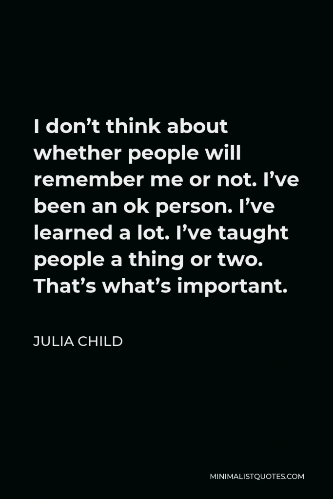 Julia Child Quote - I don’t think about whether people will remember me or not. I’ve been an ok person. I’ve learned a lot. I’ve taught people a thing or two. That’s what’s important.