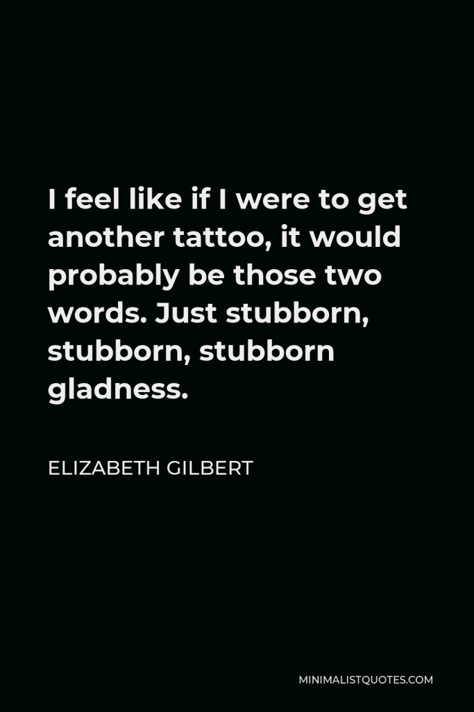 Elizabeth Gilbert Quote - I feel like if I were to get another tattoo, it would probably be those two words. Just stubborn, stubborn, stubborn gladness.
