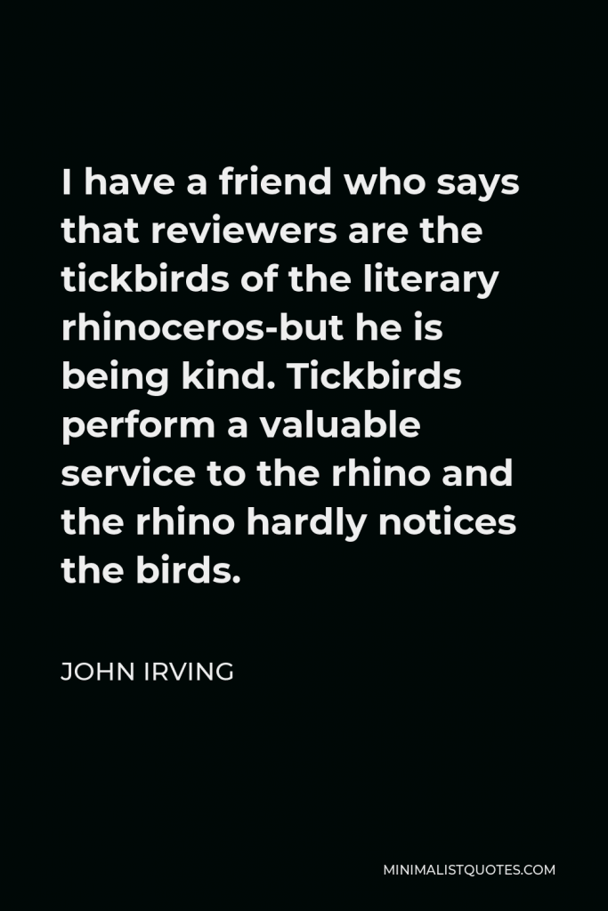 John Irving Quote - I have a friend who says that reviewers are the tickbirds of the literary rhinoceros-but he is being kind. Tickbirds perform a valuable service to the rhino and the rhino hardly notices the birds.