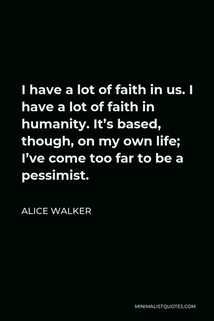 Alice Walker Quote - I have a lot of faith in us. I have a lot of faith in humanity. It’s based, though, on my own life; I’ve come too far to be a pessimist.