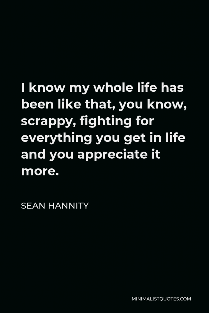 Sean Hannity Quote - I know my whole life has been like that, you know, scrappy, fighting for everything you get in life and you appreciate it more.