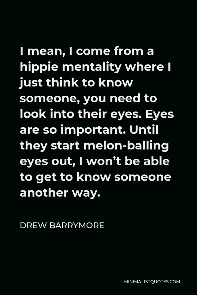 Drew Barrymore Quote - I mean, I come from a hippie mentality where I just think to know someone, you need to look into their eyes. Eyes are so important. Until they start melon-balling eyes out, I won’t be able to get to know someone another way.