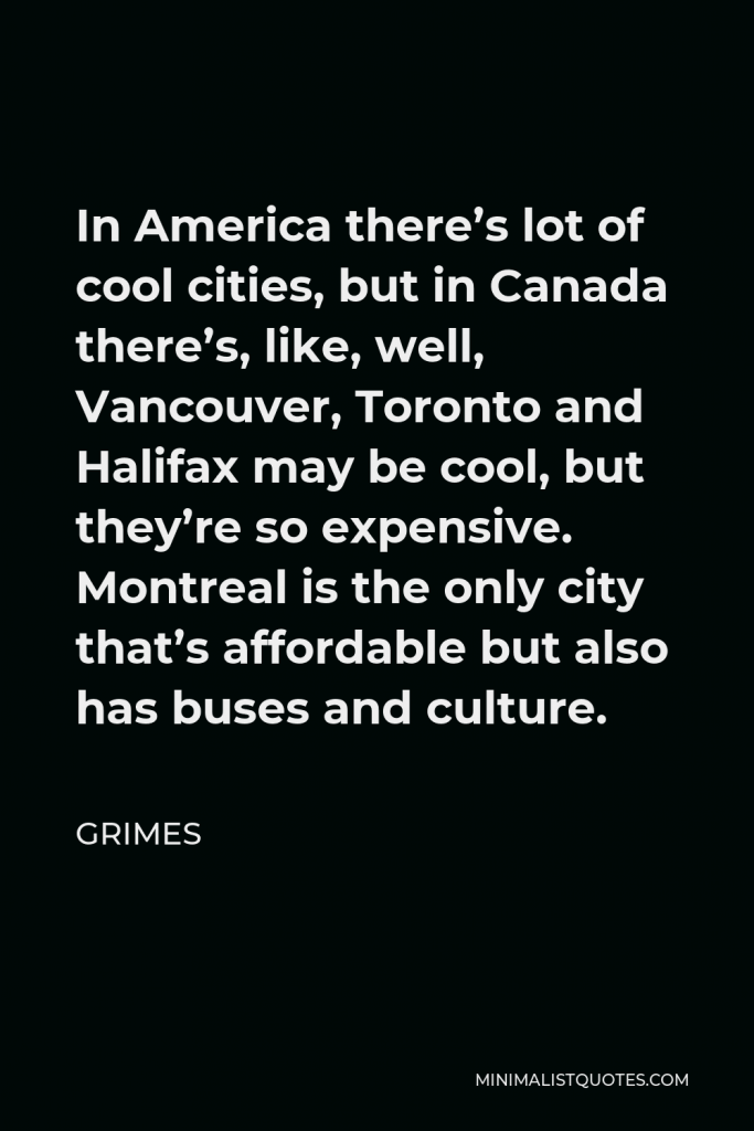 Grimes Quote - In America there’s lot of cool cities, but in Canada there’s, like, well, Vancouver, Toronto and Halifax may be cool, but they’re so expensive. Montreal is the only city that’s affordable but also has buses and culture.