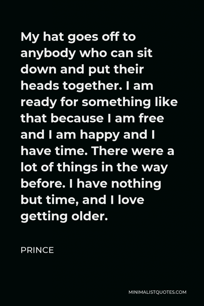 Prince Quote - My hat goes off to anybody who can sit down and put their heads together. I am ready for something like that because I am free and I am happy and I have time. There were a lot of things in the way before. I have nothing but time, and I love getting older.