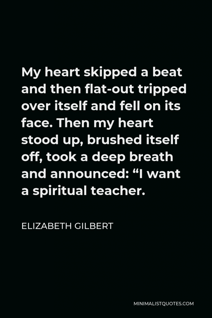 Elizabeth Gilbert Quote - My heart skipped a beat and then flat-out tripped over itself and fell on its face. Then my heart stood up, brushed itself off, took a deep breath and announced: “I want a spiritual teacher.