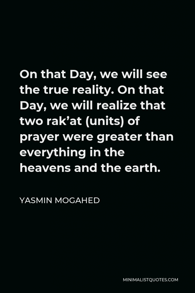 Yasmin Mogahed Quote - On that Day, we will see the true reality. On that Day, we will realize that two rak’at (units) of prayer were greater than everything in the heavens and the earth.