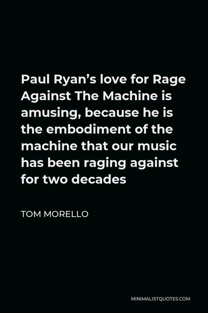 Tom Morello Quote - Paul Ryan’s love for Rage Against The Machine is amusing, because he is the embodiment of the machine that our music has been raging against for two decades