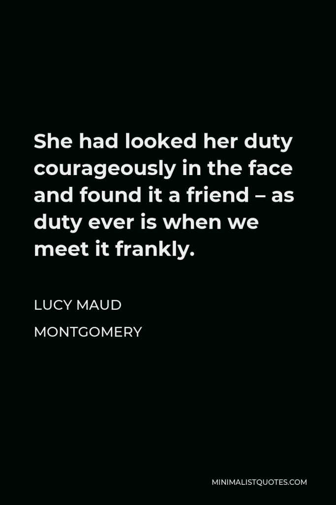 Lucy Maud Montgomery Quote - She had looked her duty courageously in the face and found it a friend – as duty ever is when we meet it frankly.