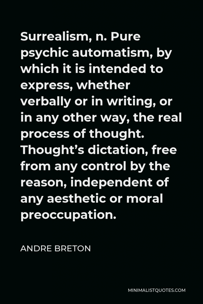 Andre Breton Quote - Surrealism, n. Pure psychic automatism, by which it is intended to express, whether verbally or in writing, or in any other way, the real process of thought. Thought’s dictation, free from any control by the reason, independent of any aesthetic or moral preoccupation.