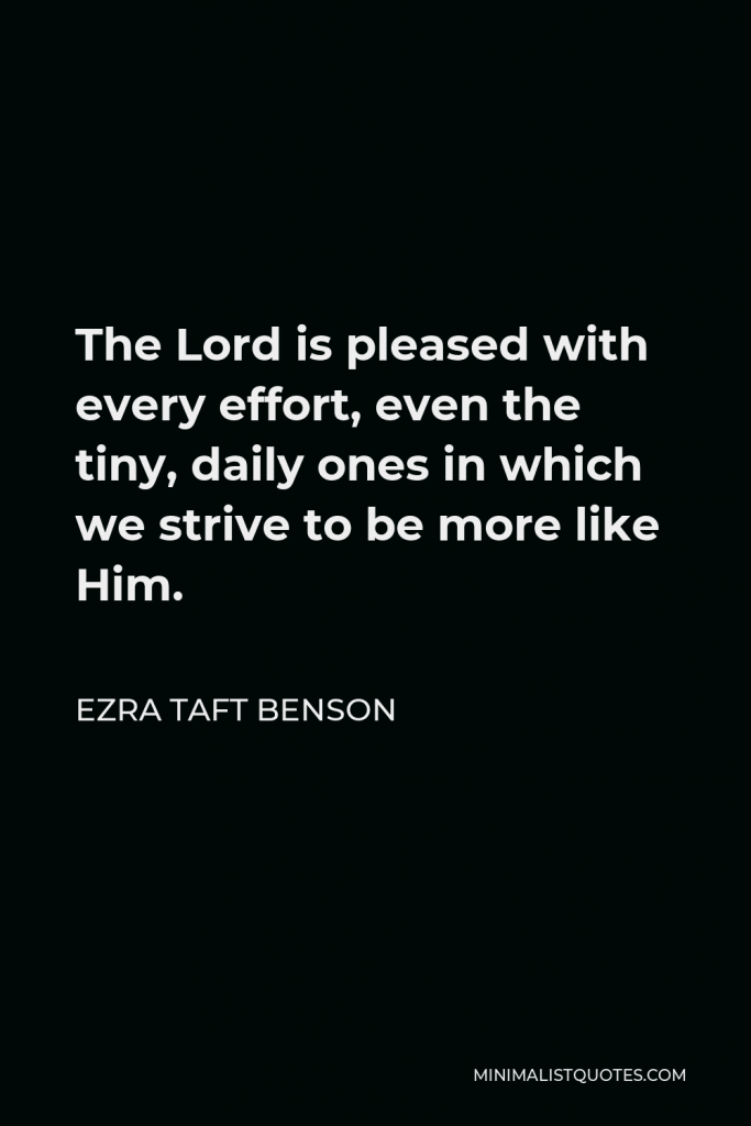 Ezra Taft Benson Quote - The Lord is pleased with every effort, even the tiny, daily ones in which we strive to be more like Him.