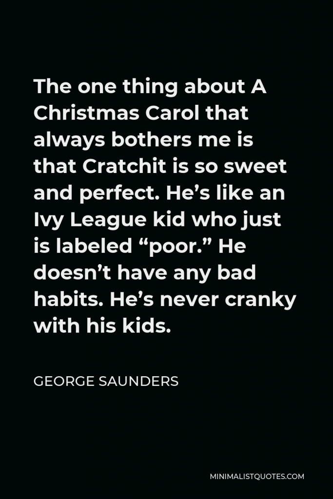 George Saunders Quote - The one thing about A Christmas Carol that always bothers me is that Cratchit is so sweet and perfect. He’s like an Ivy League kid who just is labeled “poor.” He doesn’t have any bad habits. He’s never cranky with his kids.