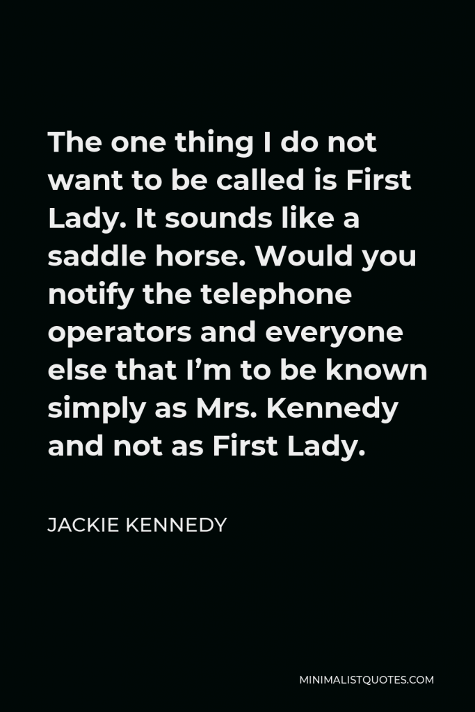 Jackie Kennedy Quote - The one thing I do not want to be called is First Lady. It sounds like a saddle horse. Would you notify the telephone operators and everyone else that I’m to be known simply as Mrs. Kennedy and not as First Lady.