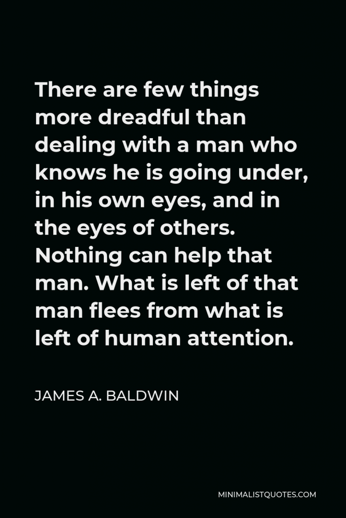James A. Baldwin Quote - There are few things more dreadful than dealing with a man who knows he is going under, in his own eyes, and in the eyes of others. Nothing can help that man. What is left of that man flees from what is left of human attention.