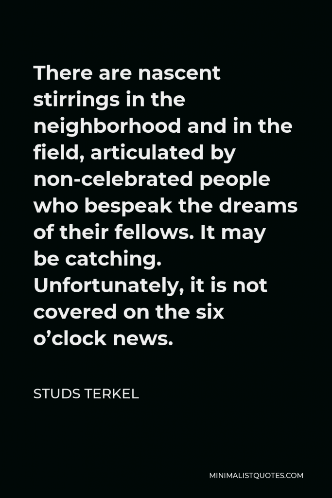 Studs Terkel Quote - There are nascent stirrings in the neighborhood and in the field, articulated by non-celebrated people who bespeak the dreams of their fellows. It may be catching. Unfortunately, it is not covered on the six o’clock news.