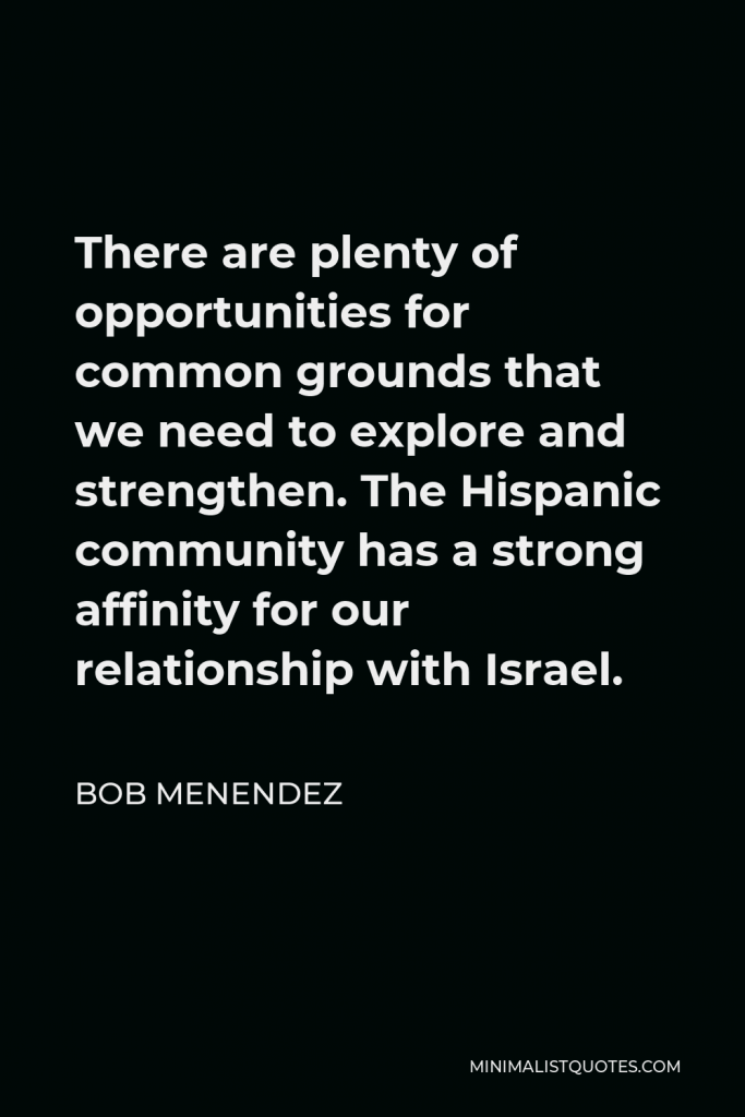 Bob Menendez Quote - There are plenty of opportunities for common grounds that we need to explore and strengthen. The Hispanic community has a strong affinity for our relationship with Israel.