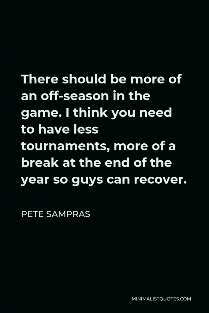 Pete Sampras Quote - There should be more of an off-season in the game. I think you need to have less tournaments, more of a break at the end of the year so guys can recover.
