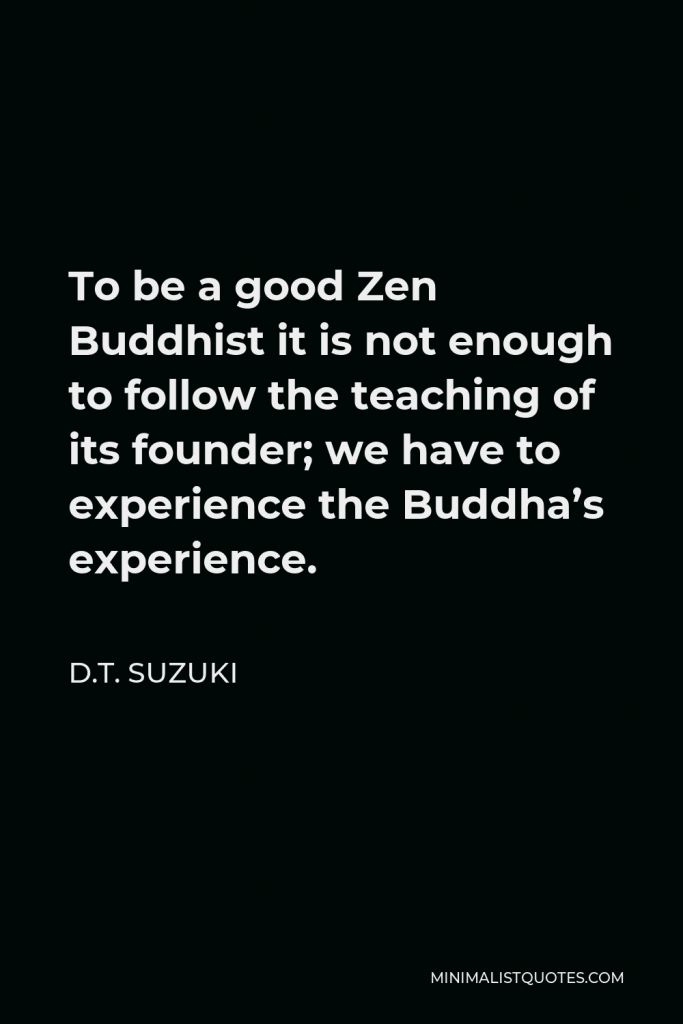 D.T. Suzuki Quote - To be a good Zen Buddhist it is not enough to follow the teaching of its founder; we have to experience the Buddha’s experience.