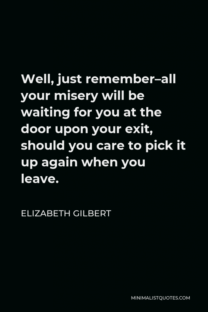 Elizabeth Gilbert Quote - Well, just remember–all your misery will be waiting for you at the door upon your exit, should you care to pick it up again when you leave.